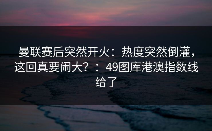 曼联赛后突然开火：热度突然倒灌，这回真要闹大？：49图库港澳指数线给了