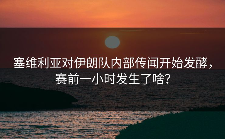 塞维利亚对伊朗队内部传闻开始发酵，赛前一小时发生了啥？