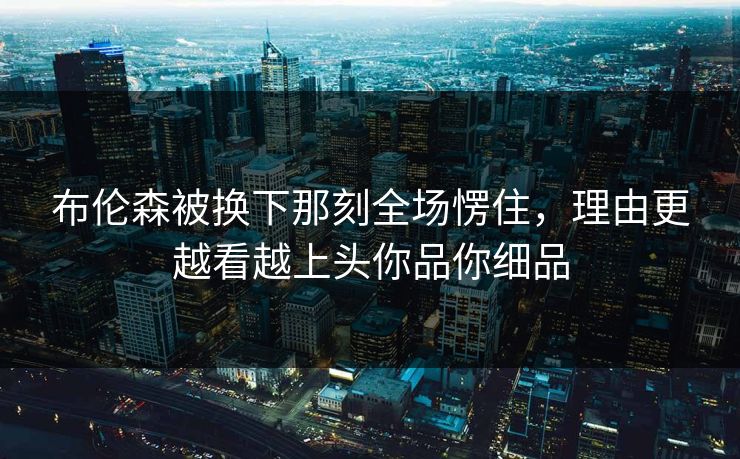 布伦森被换下那刻全场愣住，理由更越看越上头你品你细品
