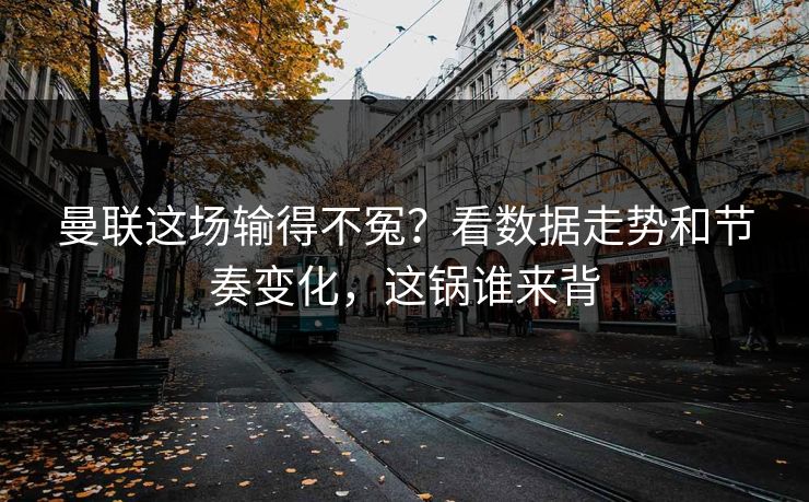 曼联这场输得不冤？看数据走势和节奏变化，这锅谁来背