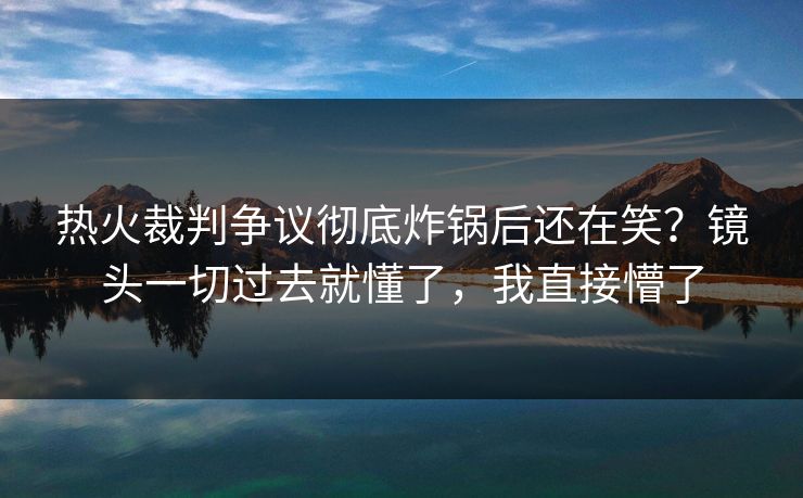 热火裁判争议彻底炸锅后还在笑？镜头一切过去就懂了，我直接懵了