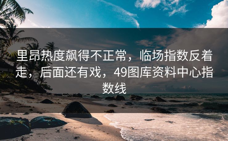 里昂热度飙得不正常，临场指数反着走，后面还有戏，49图库资料中心指数线