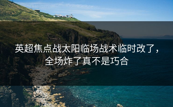 英超焦点战太阳临场战术临时改了，全场炸了真不是巧合