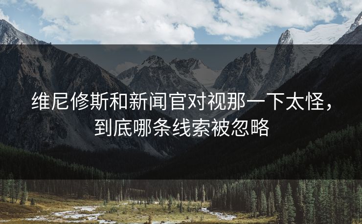 维尼修斯和新闻官对视那一下太怪，到底哪条线索被忽略