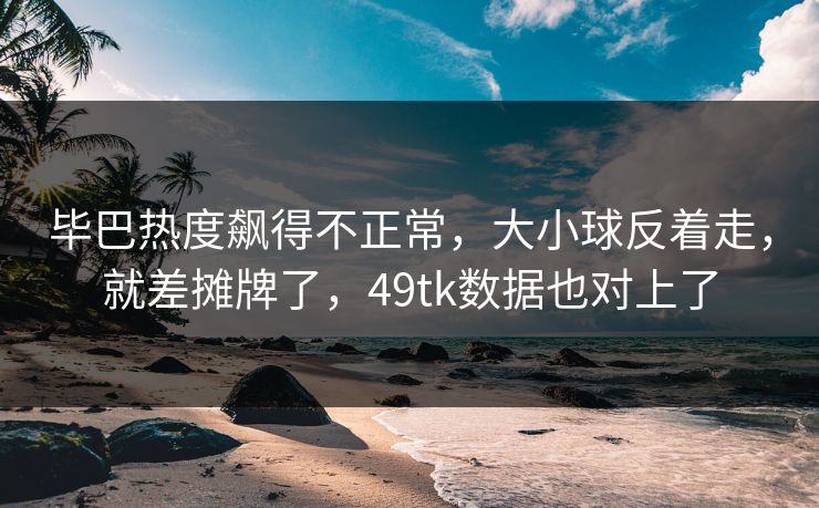 毕巴热度飙得不正常，大小球反着走，就差摊牌了，49tk数据也对上了
