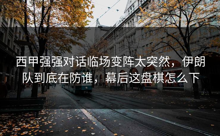 西甲强强对话临场变阵太突然，伊朗队到底在防谁，幕后这盘棋怎么下