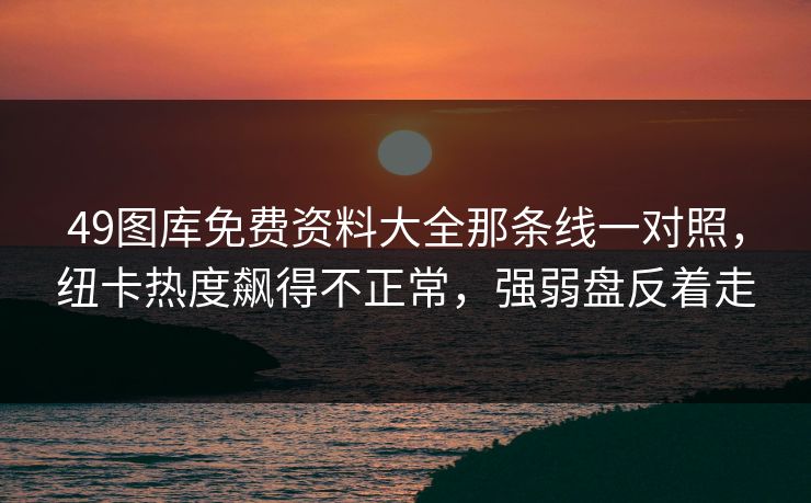 49图库免费资料大全那条线一对照,纽卡热度飙得不正常,强弱盘反着走 49图库免费资料大全那条线一对照,纽卡热度飙得不正常,强弱盘反着走