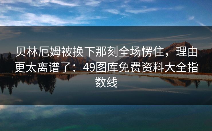 贝林厄姆被换下那刻全场愣住,理由更太离谱了:49图库免费资料大全指数线 贝林厄姆被换下那刻全场愣住,理由更太离谱了:49图库免费资料大全指数线