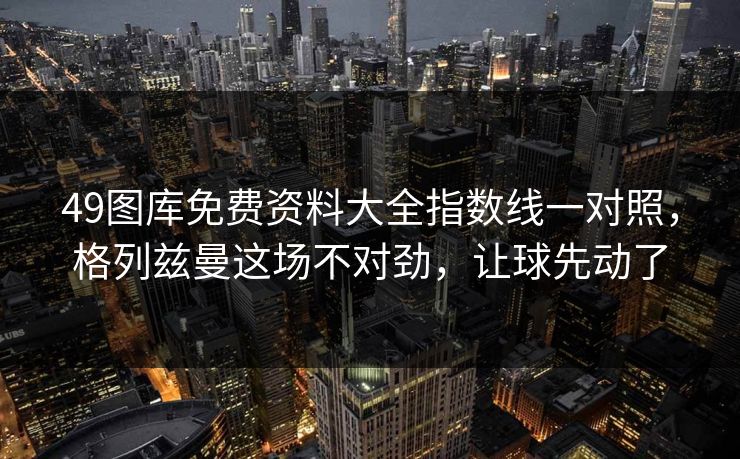 49图库免费资料大全指数线一对照,格列兹曼这场不对劲,让球先动了 49图库免费资料大全指数线一对照,格列兹曼这场不对劲,让球先动了