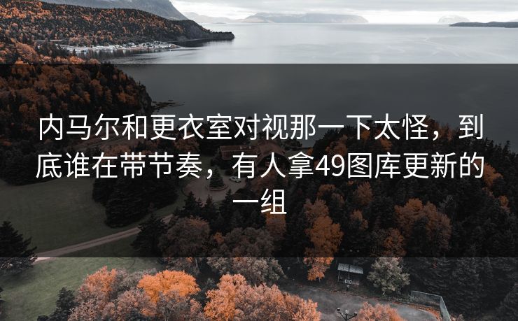 内马尔和更衣室对视那一下太怪,到底谁在带节奏,有人拿49图库更新的一组 内马尔和更衣室对视那一下太怪,到底谁在带节奏,有人拿49图库更新的一组