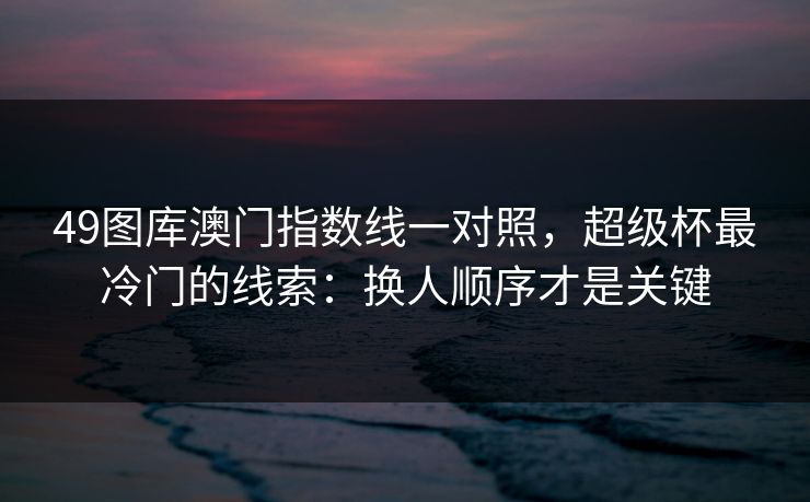 49图库澳门指数线一对照，超级杯最冷门的线索：换人顺序才是关键