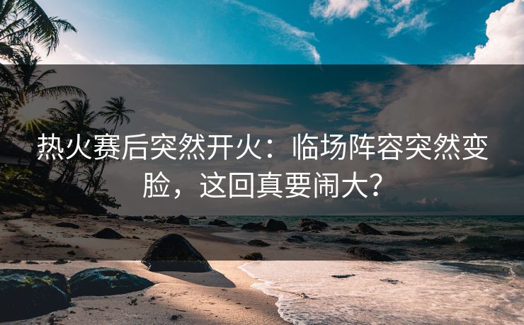 热火赛后突然开火:临场阵容突然变脸,这回真要闹大? 热火赛后突然开火:临场阵容突然变脸,这回真要闹大?