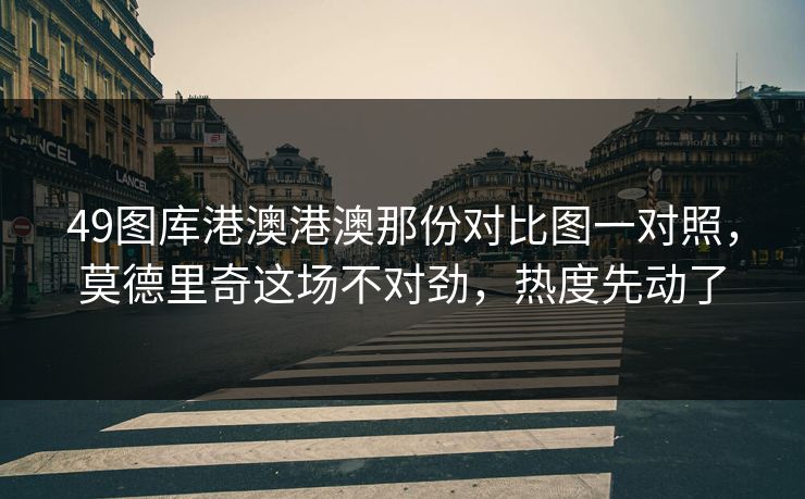 49图库港澳港澳那份对比图一对照，莫德里奇这场不对劲，热度先动了