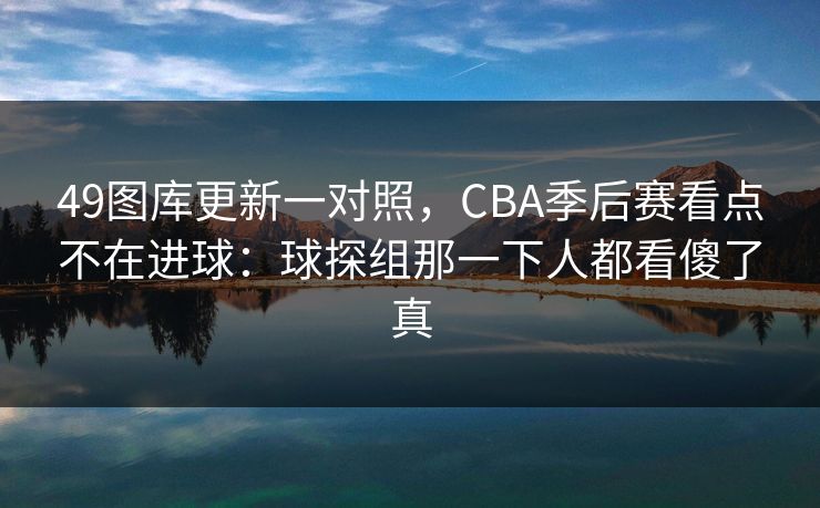 49图库更新一对照,CBA季后赛看点不在进球:球探组那一下人都看傻了真 49图库更新一对照,CBA季后赛看点不在进球:球探组那一下人都看傻了真
