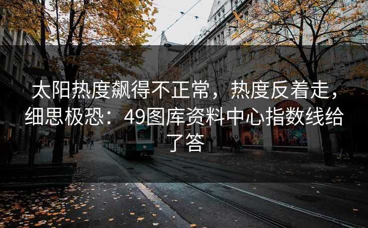 太阳热度飙得不正常，热度反着走，细思极恐：49图库资料中心指数线给了答