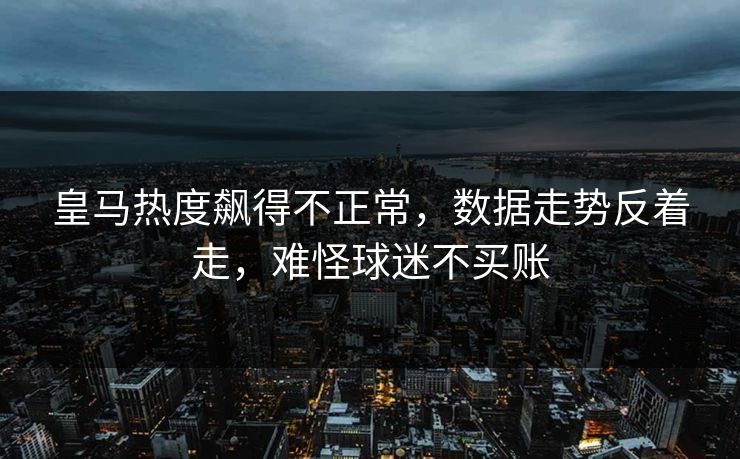 皇马热度飙得不正常,数据走势反着走,难怪球迷不买账 皇马热度飙得不正常,数据走势反着走,难怪球迷不买账