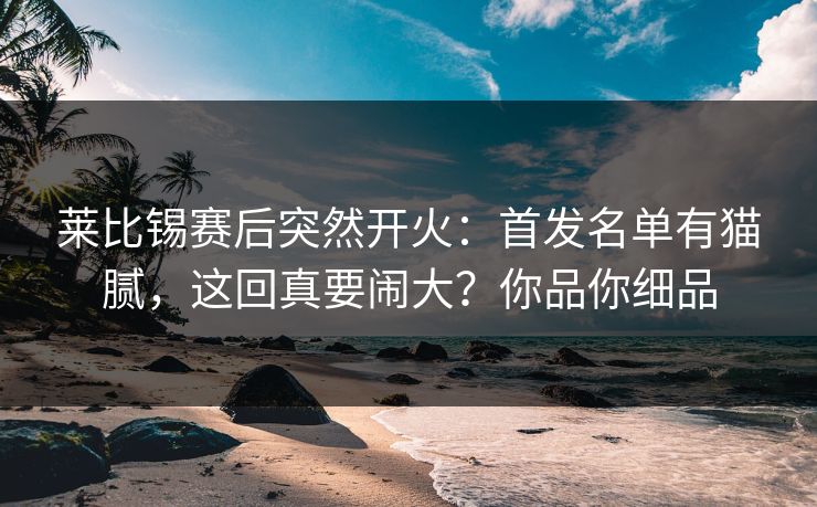 莱比锡赛后突然开火：首发名单有猫腻，这回真要闹大？你品你细品