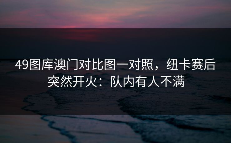 49图库澳门对比图一对照,纽卡赛后突然开火:队内有人不满 49图库澳门对比图一对照,纽卡赛后突然开火:队内有人不满