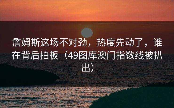 詹姆斯这场不对劲,热度先动了,谁在背后拍板(49图库澳门指数线被扒出) 詹姆斯这场不对劲,热度先动了,谁在背后拍板(49图库澳门指数线被扒出)