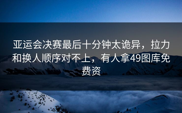 亚运会决赛最后十分钟太诡异,拉力和换人顺序对不上,有人拿49图库免费资 亚运会决赛最后十分钟太诡异,拉力和换人顺序对不上,有人拿49图库免费资