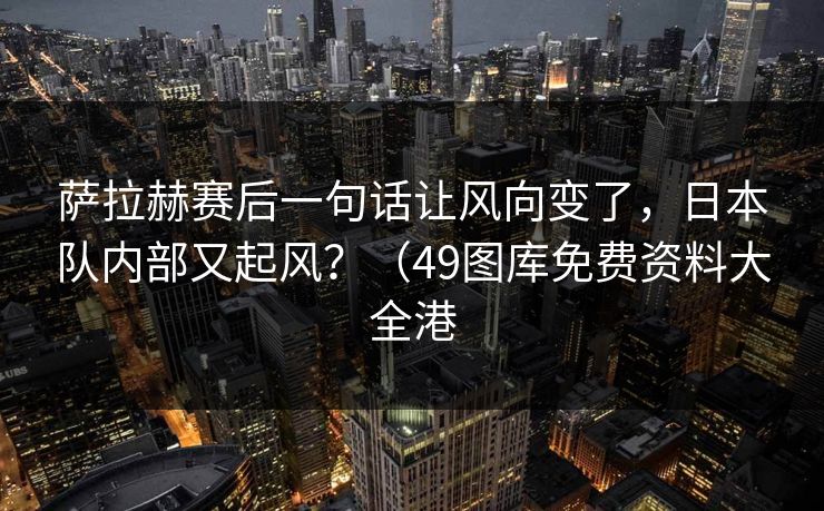 萨拉赫赛后一句话让风向变了,日本队内部又起风?(49图库免费资料大全港 萨拉赫赛后一句话让风向变了,日本队内部又起风?(49图库免费资料大全港