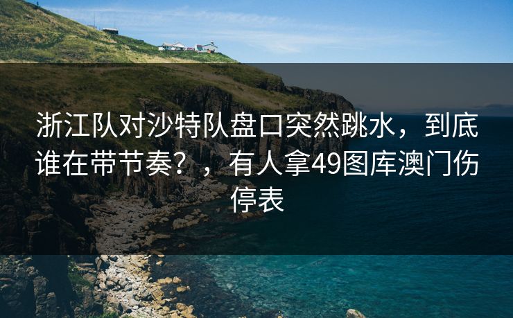 浙江队对沙特队盘口突然跳水,到底谁在带节奏?,有人拿49图库澳门伤停表 浙江队对沙特队盘口突然跳水,到底谁在带节奏?,有人拿49图库澳门伤停表