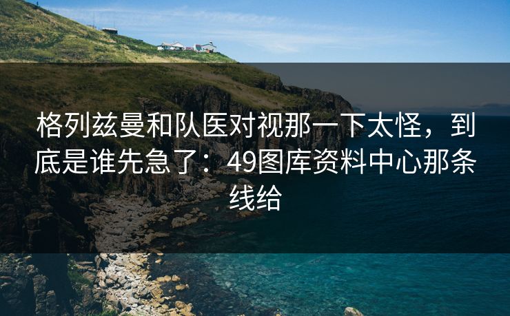 格列兹曼和队医对视那一下太怪，到底是谁先急了：49图库资料中心那条线给