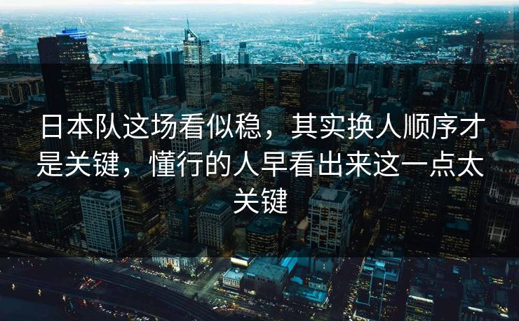 日本队这场看似稳，其实换人顺序才是关键，懂行的人早看出来这一点太关键