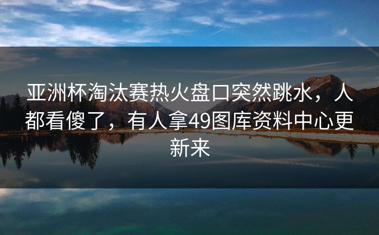 亚洲杯淘汰赛热火盘口突然跳水，人都看傻了，有人拿49图库资料中心更新来
