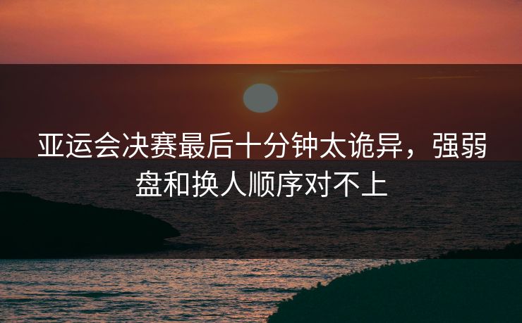 亚运会决赛最后十分钟太诡异，强弱盘和换人顺序对不上