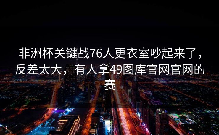 非洲杯关键战76人更衣室吵起来了，反差太大，有人拿49图库官网官网的赛