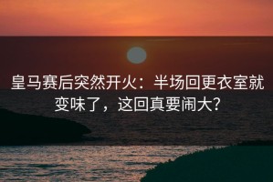 皇马赛后突然开火：半场回更衣室就变味了，这回真要闹大？