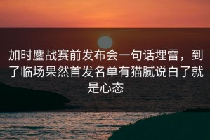 加时鏖战赛前发布会一句话埋雷，到了临场果然首发名单有猫腻说白了就是心态