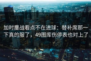 加时鏖战看点不在进球：替补席那一下真的服了，49图库伤停表也对上了