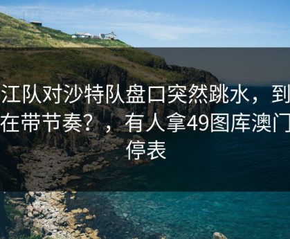 浙江队对沙特队盘口突然跳水，到底谁在带节奏？，有人拿49图库澳门伤停表
