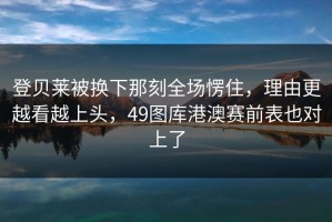 登贝莱被换下那刻全场愣住，理由更越看越上头，49图库港澳赛前表也对上了