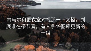 内马尔和更衣室对视那一下太怪，到底谁在带节奏，有人拿49图库更新的一组