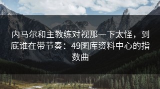 内马尔和主教练对视那一下太怪，到底谁在带节奏：49图库资料中心的指数曲