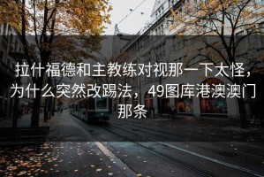 拉什福德和主教练对视那一下太怪，为什么突然改踢法，49图库港澳澳门那条