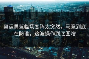 奥运男篮临场变阵太突然，马竞到底在防谁，这波操作到底图啥