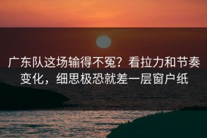 广东队这场输得不冤？看拉力和节奏变化，细思极恐就差一层窗户纸