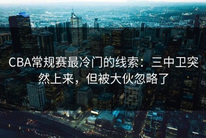 CBA常规赛最冷门的线索：三中卫突然上来，但被大伙忽略了