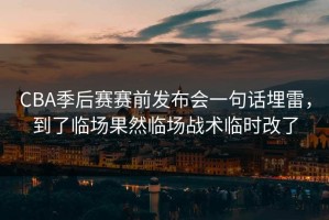 CBA季后赛赛前发布会一句话埋雷，到了临场果然临场战术临时改了