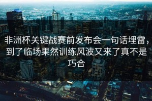 非洲杯关键战赛前发布会一句话埋雷，到了临场果然训练风波又来了真不是巧合