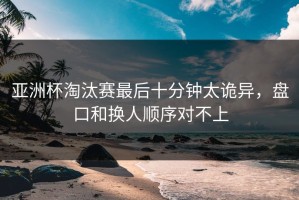 亚洲杯淘汰赛最后十分钟太诡异，盘口和换人顺序对不上