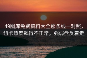 49图库免费资料大全那条线一对照，纽卡热度飙得不正常，强弱盘反着走