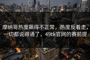 摩纳哥热度飙得不正常，热度反着走，一切都说得通了，49tk官网的赛前提