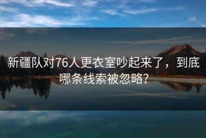 新疆队对76人更衣室吵起来了，到底哪条线索被忽略？