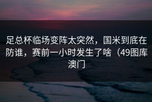 足总杯临场变阵太突然，国米到底在防谁，赛前一小时发生了啥（49图库澳门