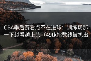 CBA季后赛看点不在进球：训练场那一下越看越上头（49tk指数线被扒出